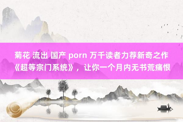 菊花 流出 国产 porn 万千读者力荐新奇之作《超等宗门系统》，让你一个月内无书荒痛恨