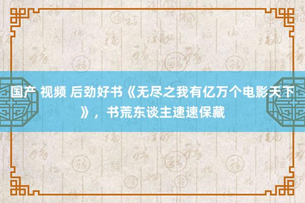 国产 视频 后劲好书《无尽之我有亿万个电影天下》，书荒东谈主速速保藏