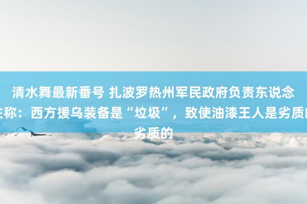 清水舞最新番号 扎波罗热州军民政府负责东说念主称：西方援乌装备是“垃圾”，致使油漆王人是劣质的