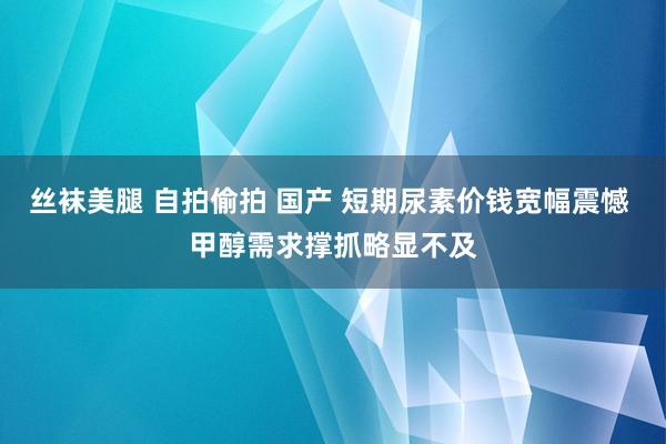 丝袜美腿 自拍偷拍 国产 短期尿素价钱宽幅震憾 甲醇需求撑抓略显不及