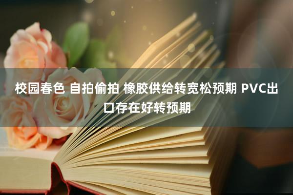 校园春色 自拍偷拍 橡胶供给转宽松预期 PVC出口存在好转预期