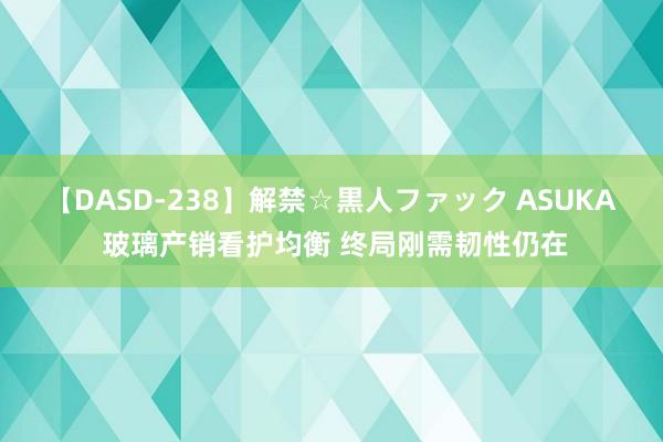 【DASD-238】解禁☆黒人ファック ASUKA 玻璃产销看护均衡 终局刚需韧性仍在