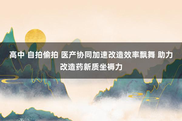 高中 自拍偷拍 医产协同加速改造效率飘舞 助力改造药新质坐褥力