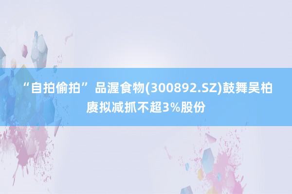 “自拍偷拍” 品渥食物(300892.SZ)鼓舞吴柏赓拟减抓不超3%股份