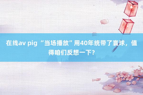 在线av pig “当场播放”用40年统带了寰球，值得咱们反想一下？