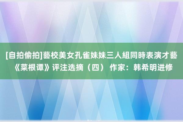 [自拍偷拍]藝校美女孔雀妹妹三人組同時表演才藝 《菜根谭》评注选摘（四） 作家：韩希明进修