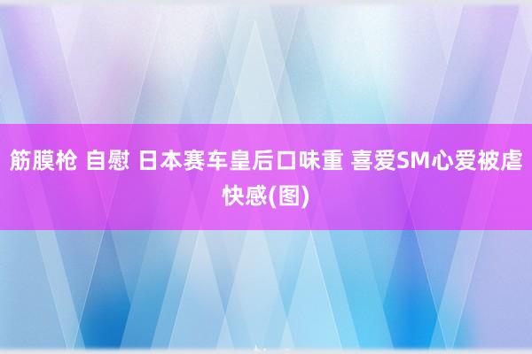 筋膜枪 自慰 日本赛车皇后口味重 喜爱SM心爱被虐快感(图)