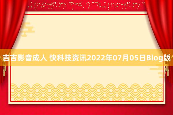 吉吉影音成人 快科技资讯2022年07月05日Blog版