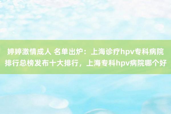 婷婷激情成人 名单出炉：上海诊疗hpv专科病院排行总榜发布十大排行，上海专科hpv病院哪个好