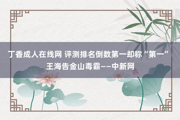 丁香成人在线网 评测排名倒数第一却称“第一” 王海告金山毒霸——中新网