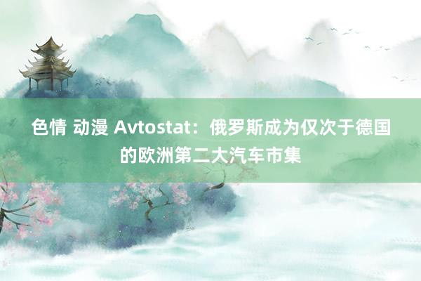 色情 动漫 Avtostat：俄罗斯成为仅次于德国的欧洲第二大汽车市集