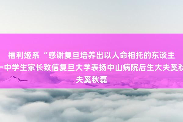 福利姬系 “感谢复旦培养出以人命相托的东谈主”一中学生家长致信复旦大学表扬中山病院后生大夫奚秋磊