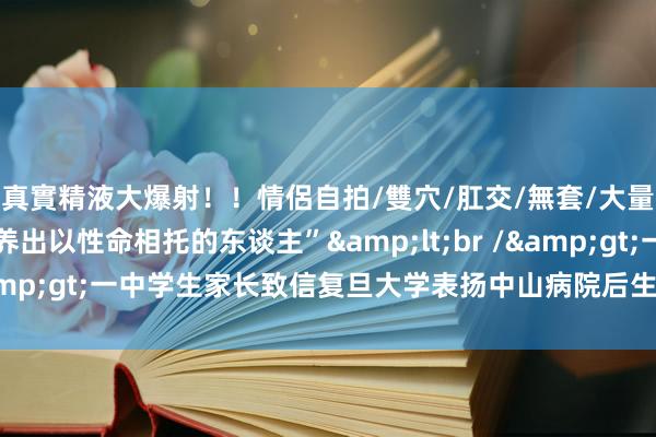 真實精液大爆射！！情侶自拍/雙穴/肛交/無套/大量噴精 “感谢复旦培养出以性命相托的东谈主”&lt;br /&gt;一中学生家长致信复旦大学表扬中山病院后生医师奚秋磊