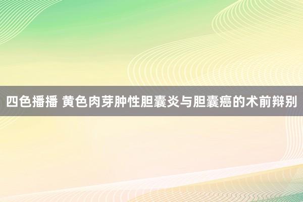 四色播播 黄色肉芽肿性胆囊炎与胆囊癌的术前辩别