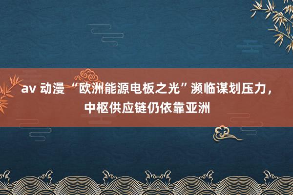 av 动漫 “欧洲能源电板之光”濒临谋划压力，中枢供应链仍依靠亚洲