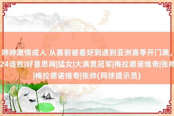 婷婷激情成人 从赛前被看好到遇到亚洲赛季开门黑，张帅迎来单打24连败|好意思网|猛女|大满贯冠军|梅拉德诺维奇|张帅(网球提示员)