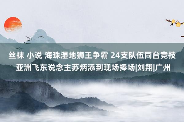 丝袜 小说 海珠湿地狮王争霸 24支队伍同台竞技 亚洲飞东说念主苏炳添到现场捧场|刘翔|广州