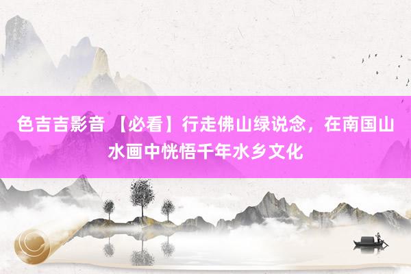 色吉吉影音 【必看】行走佛山绿说念，在南国山水画中恍悟千年水乡文化