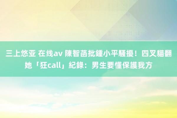 三上悠亚 在线av 陳智菡批鍾小平騷擾！四叉貓翻她「狂call」紀錄：男生要懂保護我方