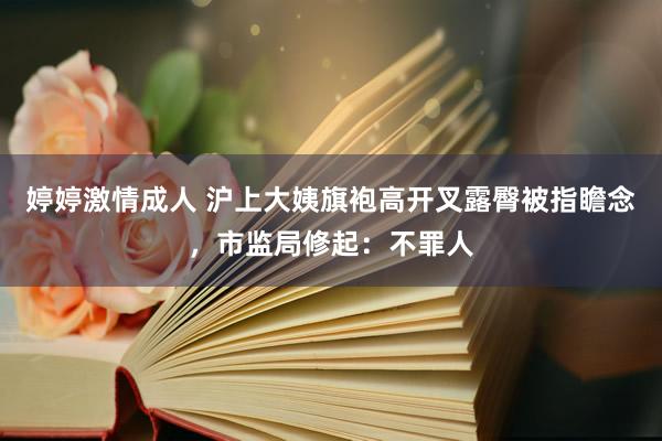 婷婷激情成人 沪上大姨旗袍高开叉露臀被指瞻念，市监局修起：不罪人