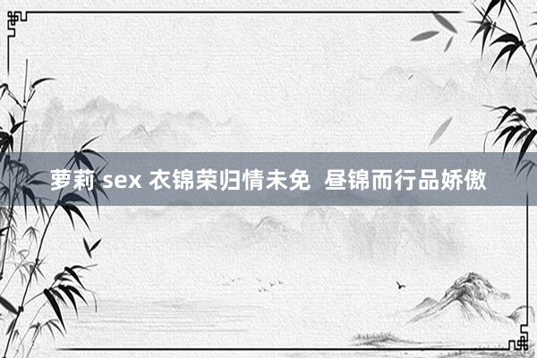 萝莉 sex 衣锦荣归情未免  昼锦而行品娇傲