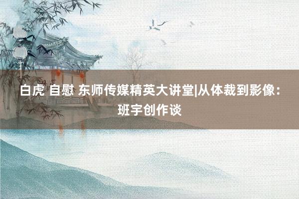 白虎 自慰 东师传媒精英大讲堂|从体裁到影像：班宇创作谈