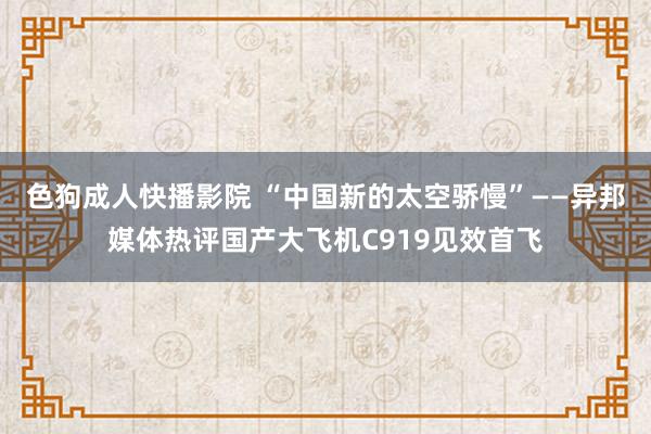 色狗成人快播影院 “中国新的太空骄慢”——异邦媒体热评国产大飞机C919见效首飞