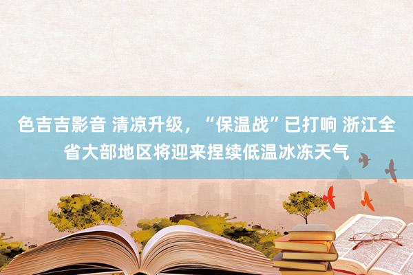 色吉吉影音 清凉升级，“保温战”已打响 浙江全省大部地区将迎来捏续低温冰冻天气