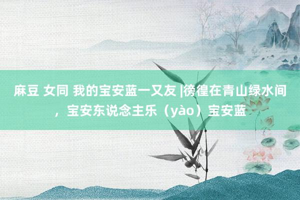 麻豆 女同 我的宝安蓝一又友 |徬徨在青山绿水间，宝安东说念主乐（yào）宝安蓝