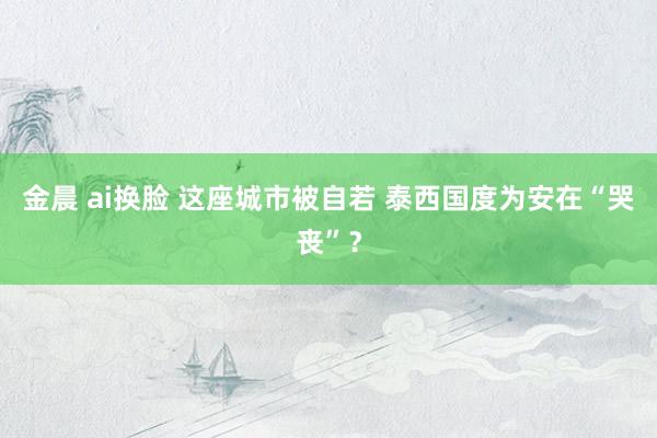 金晨 ai换脸 这座城市被自若 泰西国度为安在“哭丧”？