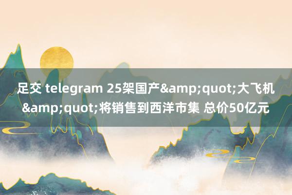 足交 telegram 25架国产&quot;大飞机&quot;将销售到西洋市集 总价50亿元