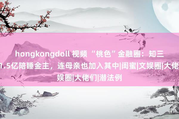 hongkongdoll 视频 “桃色”金融圈：知三当三、为1.5亿陪睡金主，连母亲也加入其中|闺蜜|文娱圈|大佬们|潜法例