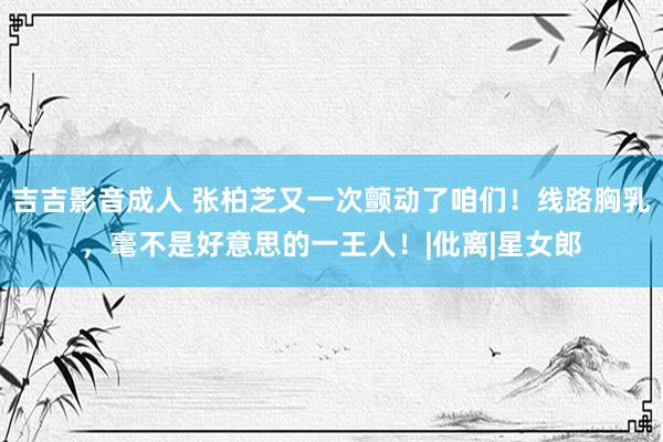 吉吉影音成人 张柏芝又一次颤动了咱们！线路胸乳，毫不是好意思的一王人！|仳离|星女郎