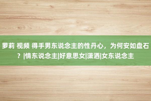 萝莉 视频 得手男东说念主的性丹心，为何安如盘石？|情东说念主|好意思女|潇洒|女东说念主