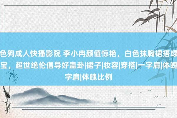 色狗成人快播影院 李小冉颜值惊艳，白色抹胸裙搭绿色珠宝，超世绝伦倡导好蛊卦|裙子|妆容|穿搭|一字肩|体魄比例