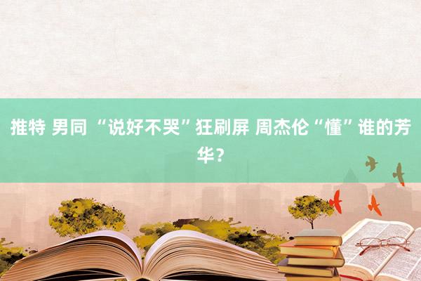 推特 男同 “说好不哭”狂刷屏 周杰伦“懂”谁的芳华？