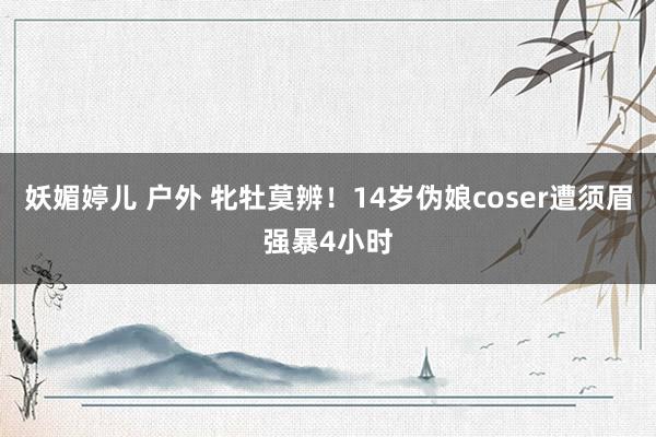 妖媚婷儿 户外 牝牡莫辨！14岁伪娘coser遭须眉强暴4小时