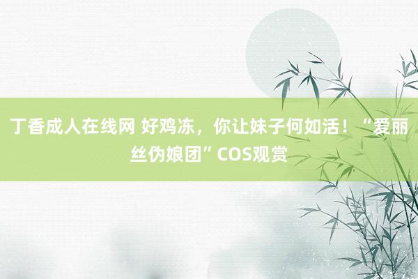 丁香成人在线网 好鸡冻，你让妹子何如活！“爱丽丝伪娘团”COS观赏